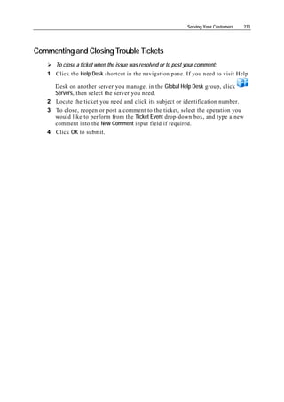 Serving Your Customers   233




Commenting and Closing Trouble Tickets
      To close a ticket when the issue was resolved or to post your comment:
   1 Click the Help Desk shortcut in the navigation pane. If you need to visit Help

     Desk on another server you manage, in the Global Help Desk group, click
     Servers, then select the server you need.
   2 Locate the ticket you need and click its subject or identification number.
   3 To close, reopen or post a comment to the ticket, select the operation you
     would like to perform from the Ticket Event drop-down box, and type a new
     comment into the New Comment input field if required.
   4 Click OK to submit.
 