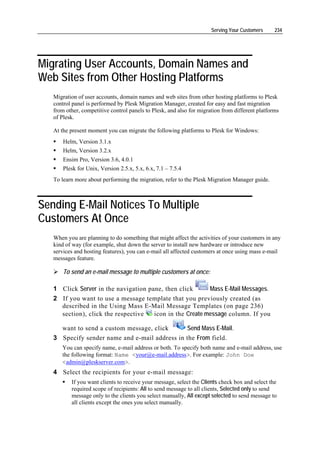 Serving Your Customers     234




Migrating User Accounts, Domain Names and
Web Sites from Other Hosting Platforms
   Migration of user accounts, domain names and web sites from other hosting platforms to Plesk
   control panel is performed by Plesk Migration Manager, created for easy and fast migration
   from other, competitive control panels to Plesk, and also for migration from different platforms
   of Plesk.

   At the present moment you can migrate the following platforms to Plesk for Windows:
       Helm, Version 3.1.x
       Helm, Version 3.2.x
       Ensim Pro, Version 3.6, 4.0.1
       Plesk for Unix, Version 2.5.x, 5.x, 6.x, 7.1 – 7.5.4
   To learn more about performing the migration, refer to the Plesk Migration Manager guide.



Sending E-Mail Notices To Multiple
Customers At Once
   When you are planning to do something that might affect the activities of your customers in any
   kind of way (for example, shut down the server to install new hardware or introduce new
   services and hosting features), you can e-mail all affected customers at once using mass e-mail
   messages feature.

       To send an e-mail message to multiple customers at once:

   1 Click Server in the navigation pane, then click      Mass E-Mail Messages.
   2 If you want to use a message template that you previously created (as
     described in the Using Mass E-Mail Message Templates (on page 236)
     section), click the respective   icon in the Create message column. If you

     want to send a custom message, click      Send Mass E-Mail.
   3 Specify sender name and e-mail address in the From field.
      You can specify name, e-mail address or both. To specify both name and e-mail address, use
      the following format: Name <your@e-mail.address>. For example: John Doe
      <admin@pleskserver.com>.
   4 Select the recipients for your e-mail message:
          If you want clients to receive your message, select the Clients check box and select the
          required scope of recipients: All to send message to all clients, Selected only to send
          message only to the clients you select manually, All except selected to send message to
          all clients except the ones you select manually.
 