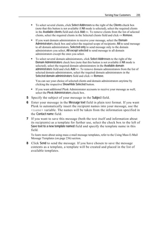 Serving Your Customers      235


      To select several clients, click Select Addresses to the right of the Clients check box
      (note that this button is not available if All mode is selected), select the required clients
      in the Available clients field and click Add >>. To remove clients from the list of selected
      clients, select the required clients in the Selected clients field and click << Remove.
      If you want domain administrators to receive your message, select the Domain
      Administrators check box and select the required scope of recipients: All to send message
      to all domain administrators, Selected only to send message only to the domain
      administrators you select, All except selected to send message to all domain
      administrators except the ones you select.
      To select several domain administrators, click Select Addresses to the right of the
      Domain Administrators check box (note that this button is not available if All mode is
      selected), select the required domain administrators in the Available domain
      administrators field and click Add >>. To remove domain administrators from the list of
      selected domain administrators, select the required domain administrators in the
      Selected domain administrators field and click << Remove.
      You can see your choice of selected clients and domain administrators anytime by
      clicking the respective Show/Hide Selected button.
      If you want additional Plesk Administrator accounts to receive your message as well,
      select the Plesk Administrators check box.
5 Specify the subject of your message in the Subject field.
6 Enter your message in the Message text field in plain text format. If you want
  Plesk to automatically insert the recipient names into your message, use the
  <name> variable. The names will be taken from the information specified in
  the Contact name field.
7 If you want to save this message (both the text itself and information about
  its recipients) as a template for further use, select the check box to the left of
  Save text to a new template named field and specify the template name in this
  field.
   To learn more about using mass e-mail message templates, refer to the Using Mass E-Mail
   Message Templates (on page 236) section.
8 Click Send to send the message. If you have chosen to save the message
  contents as a template, a template will be created and placed in the list of
  available templates.
 