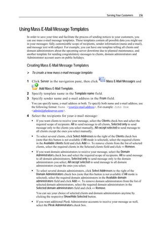 Serving Your Customers      236




Using Mass E-Mail Message Templates
   In order to save your time and facilitate the process of sending notices to your customers, you
   can use mass e-mail message templates. These templates contain all possible data you might use
   in your messages: fully customizable scope of recipients, sender information (name and e-mail),
   and message text with subject. For example, you can have one template telling all clients and
   domain administrators about the upcoming server downtime due to planned maintenance, and
   another template for sending congratulatory messages to clients, domain administrators and
   Administrator account users on public holidays.

   Creating Mass E-Mail Message Templates
       To create a new mass e-mail message template:

   1 Click Server in the navigation pane, then click                   Mass E-Mail Messages and

         Add Mass E-Mail Template.
   2 Specify template name in the Template name field.
   3 Specify sender name and e-mail address in the From field.
      You can specify name, e-mail address or both. To specify both name and e-mail address, use
      the following format: Name <your@e-mail.address>. For example: John Doe
      <admin@pleskserver.com>.
   4 Select the recipients for your e-mail message:
          If you want clients to receive your message, select the Clients check box and select the
          required scope of recipients: All to send message to all clients, Selected only to send
          message only to the clients you select manually, All except selected to send message to
          all clients except the ones you select manually.
          To select several clients, click Select Addresses to the right of the Clients check box
          (note that this button is not available if All mode is selected), select the required clients
          in the Available clients field and click Add >>. To remove clients from the list of selected
          clients, select the required clients in the Selected clients field and click << Remove.
          If you want domain administrators to receive your message, select the Domain
          Administrators check box and select the required scope of recipients: All to send message
          to all domain administrators, Selected only to send message only to the domain
          administrators you select, All except selected to send message to all domain
          administrators except the ones you select.
          To select several domain administrators, click Select Addresses to the right of the
          Domain Administrators check box (note that this button is not available if All mode is
          selected), select the required domain administrators in the Available domain
          administrators field and click Add >>. To remove domain administrators from the list of
          selected domain administrators, select the required domain administrators in the
          Selected domain administrators field and click << Remove.
          You can see your choice of selected clients and domain administrators anytime by
          clicking the respective Show/Hide Selected button.
          If you want additional Plesk Administrator accounts to receive your message as well,
          select the Plesk Administrators check box.
 