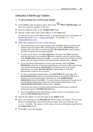 Serving Your Customers      238



Editing Mass E-Mail Message Templates
   To edit an existing mass e-mail message template:

1 Click Server in the navigation pane, then click   Mass E-Mail Messages and
  click the required template in the list.
2 Specify template name in the Template name field.
3 Specify sender name and e-mail address in the From field.
   You can specify name, e-mail address or both. To specify both name and e-mail address, use
   the following format: Name <your@e-mail.address>. For example: John Doe
   <admin@pleskserver.com>.
4 Select the recipients for your e-mail message:
      If you want clients to receive your message, select the Clients check box and select the
      required scope of recipients: All to send message to all clients, Selected only to send
      message only to the clients you select manually, All except selected to send message to
      all clients except the ones you select manually.
      To select several clients, click Select Addresses to the right of the Clients check box
      (note that this button is not available if All mode is selected), select the required clients
      in the Available clients field and click Add >>. To remove clients from the list of selected
      clients, select the required clients in the Selected clients field and click << Remove.
      If you want domain administrators to receive your message, select the Domain
      Administrators check box and select the required scope of recipients: All to send message
      to all domain administrators, Selected only to send message only to the domain
      administrators you select, All except selected to send message to all domain
      administrators except the ones you select.
      To select several domain administrators, click Select Addresses to the right of the
      Domain Administrators check box (note that this button is not available if All mode is
      selected), select the required domain administrators in the Available domain
      administrators field and click Add >>. To remove domain administrators from the list of
      selected domain administrators, select the required domain administrators in the
      Selected domain administrators field and click << Remove.
      You can see your choice of selected clients and domain administrators anytime by
      clicking the respective Show/Hide Selected button.
      If you want additional Plesk Administrator accounts to receive your message as well,
      select the Plesk Administrators check box.
5 Specify the subject of your message in the Subject field.
6 Enter your message in the Message text field in plain text format. If you want
  Plesk to automatically insert the recipient names into your message, use
  <name> variable. The names will be taken from the information specified in
  the Contact name field.
7 Click OK to save the changes.
 