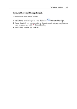 Serving Your Customers   239



Removing Mass E-Mail Message Templates
To remove a mass e-mail message template:


1 Click Server in the navigation pane, then click   Mass E-Mail Messages.
2 Select the check box corresponding to the mass e-mail message template you
  want to remove and click     Remove Selected.
3 Confirm the removal and click OK.
 