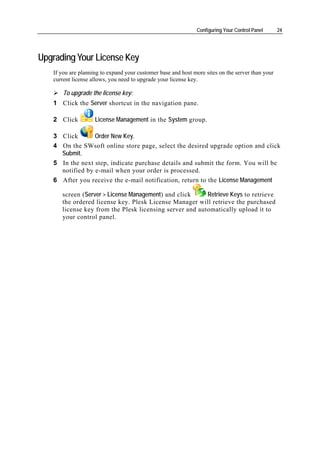 Configuring Your Control Panel      24




Upgrading Your License Key
   If you are planning to expand your customer base and host more sites on the server than your
   current license allows, you need to upgrade your license key.

       To upgrade the license key:
   1 Click the Server shortcut in the navigation pane.

   2 Click          License Management in the System group.

   3 Click       Order New Key.
   4 On the SWsoft online store page, select the desired upgrade option and click
     Submit.
   5 In the next step, indicate purchase details and submit the form. You will be
     notified by e-mail when your order is processed.
   6 After you receive the e-mail notification, return to the License Management

      screen (Server > License Management) and click     Retrieve Keys to retrieve
      the ordered license key. Plesk License Manager will retrieve the purchased
      license key from the Plesk licensing server and automatically upload it to
      your control panel.
 