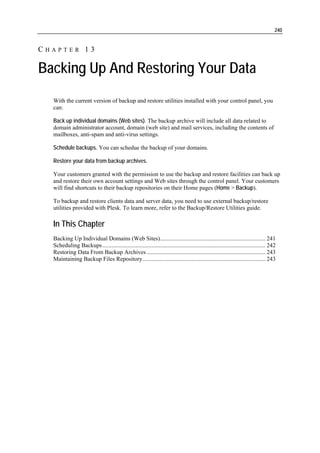 240


CHAPTER 13

Backing Up And Restoring Your Data
  With the current version of backup and restore utilities installed with your control panel, you
  can:

  Back up individual domains (Web sites). The backup archive will include all data related to
  domain administrator account, domain (web site) and mail services, including the contents of
  mailboxes, anti-spam and anti-virus settings.

  Schedule backups. You can schedue the backup of your domains.

  Restore your data from backup archives.

  Your customers granted with the permission to use the backup and restore facilities can back up
  and restore their own account settings and Web sites through the control panel. Your customers
  will find shortcuts to their backup repositories on their Home pages (Home > Backup).

  To backup and restore clients data and server data, you need to use external backup/restore
  utilities provided with Plesk. To learn more, refer to the Backup/Restore Utilities guide.

  In This Chapter
  Backing Up Individual Domains (Web Sites)....................................................................... 241
  Scheduling Backups .............................................................................................................. 242
  Restoring Data From Backup Archives ................................................................................ 243
  Maintaining Backup Files Repository................................................................................... 243
 