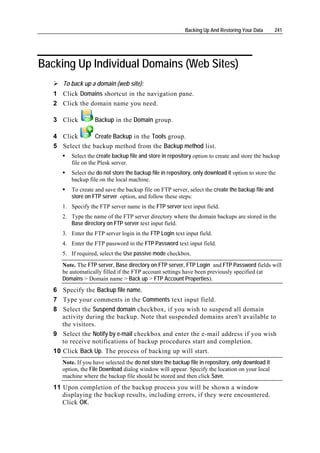 Backing Up And Restoring Your Data      241




Backing Up Individual Domains (Web Sites)
      To back up a domain (web site):
   1 Click Domains shortcut in the navigation pane.
   2 Click the domain name you need.

   3 Click          Backup in the Domain group.

   4 Click       Create Backup in the Tools group.
   5 Select the backup method from the Backup method list.
          Select the create backup file and store in repository option to create and store the backup
          file on the Plesk server.
          Select the do not store the backup file in repository, only download it option to store the
          backup file on the local machine.
          To create and save the backup file on FTP server, select the create the backup file and
          store on FTP server option, and follow these steps:
      1. Specify the FTP server name in the FTP server text input field.
      2. Type the name of the FTP server directory where the domain backups are stored in the
         Base directory on FTP server text input field.
      3. Enter the FTP server login in the FTP Login text input field.
      4. Enter the FTP password in the FTP Password text input field.
      5. If required, select the Use passive mode checkbox.
      Note. The FTP server, Base directory on FTP server, FTP Login and FTP Password fields will
      be automatically filled if the FTP account settings have been previously specified (at
      Domains > Domain name > Back up > FTP Account Properties).
   6 Specify the Backup file name.
   7 Type your comments in the Comments text input field.
   8 Select the Suspend domain checkbox, if you wish to suspend all domain
      activity during the backup. Note that suspended domains aren't available to
      the visitors.
   9 Select the Notify by e-mail checkbox and enter the e-mail address if you wish
      to receive notifications of backup procedures start and completion.
   10 Click Back Up. The process of backing up will start.
      Note. If you have selected the do not store the backup file in repository, only download it
      option, the File Download dialog window will appear. Specify the location on your local
      machine where the backup file should be stored and then click Save.
   11 Upon completion of the backup process you will be shown a window
      displaying the backup results, including errors, if they were encountered.
      Click OK.
 