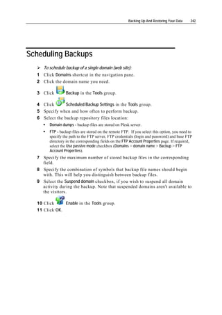 Backing Up And Restoring Your Data    242




Scheduling Backups
     To schedule backup of a single domain (web site):
  1 Click Domains shortcut in the navigation pane.
  2 Click the domain name you need.

  3 Click        Backup in the Tools group.

  4 Click       Scheduled Backup Settings in the Tools group.
  5 Specify when and how often to perform backup.
  6 Select the backup repository files location:
        Domain dumps - backup files are stored on Plesk server.
        FTP - backup files are stored on the remote FTP. If you select this option, you need to
        specify the path to the FTP server, FTP credentials (login and password) and base FTP
        directory in the corresponding fields on the FTP Account Properties page. If required,
        select the Use passive mode checkbox (Domains > domain name > Backup > FTP
        Account Properties).
  7 Specify the maximum number of stored backup files in the corresponding
    field.
  8 Specify the combination of symbols that backup file names should begin
    with. This will help you distinguish between backup files.
  9 Select the Suspend domain checkbox, if you wish to suspend all domain
    activity during the backup. Note that suspended domains aren't available to
    the visitors.

  10 Click     Enable in the Tools group.
  11 Click OK.
 