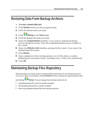 Backing Up And Restoring Your Data   243




Restoring Data From Backup Archives
       To restore a domain (Web site):
   1 Click Domains shortcut in the navigation pane.
   2 Click the domain name you need.

   3 Click          Backup in the Tools group.
   4   Click the backup file name you need.
   5   Select the Suspend domain checkbox, if you wish to suspend all domain
       activity during the restore. Note that suspended domains aren't available to
       the visitors.
   6   Select the Nofity by e-mail checkbox and specify the e-mail, if you want to be
       notified about the restore.
   7   Click Restore.
   8   Upon completion of the restoring process you will be shown a window
       displaying the restoration results, including errors, if they were encountered.
   9   Click OK.


Maintaining Backup Files Repository
   Domain backups are usually stored in separate backup repositories for each domain hosted on
   your server. They are accessed by clicking Domains shortcut, clicking the required domain name

   and clicking      Backup. You can manage these backup repositories by:
       Uploading backup files stored on another computer
       Downloading backup files to another computer
       Removing redundant backup files from backup repository
 