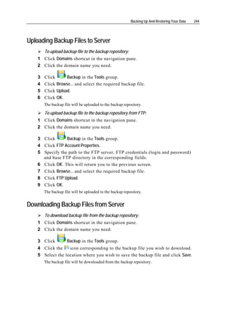 Backing Up And Restoring Your Data   244




Uploading Backup Files to Server
        To upload backup file to the backup repository:
    1 Click Domains shortcut in the navigation pane.
    2 Click the domain name you need.

    3   Click      Backup in the Tools group.
    4   Click Browse... and select the required backup file.
    5   Click Upload.
    6   Click OK.
        The backup file will be uploaded to the backup repository.

        To upload backup file to the backup repository from FTP:
    1 Click Domains shortcut in the navigation pane.
    2 Click the domain name you need.

    3 Click        Backup in the Tools group.
    4   Click FTP Account Properties.
    5   Specify the path to the FTP server, FTP credentials (login and password)
        and base FTP directory in the corresponding fields.
    6   Click OK. This will return you to the previous screen.
    7   Click Browse... and select the required backup file.
    8   Click FTP Upload.
    9   Click OK.
        The backup file will be uploaded to the backup repository.


Downloading Backup Files from Server
        To download backup file from the backup repository:
    1 Click Domains shortcut in the navigation pane.
    2 Click the domain name you need.

    3 Click          Backup in the Tools group.
    4 Click the    icon corresponding to the backup file you wish to download.
    5 Select the location where you wish to save the backup file and click Save.
        The backup file will be downloaded from the backup repository.
 