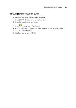 Backing Up And Restoring Your Data   245




Removing Backup Files from Server
      To remove backup file from the backup repository:
   1 Click Domains shortcut in the navigation pane.
   2 Click the domain name you need.

   3 Click      Backup in the Tools group.
   4 Select a checkbox corresponding to the backup file you wish to remove.
   5 Click   Remove Selected.
   6 Confirm removal and click OK.
 