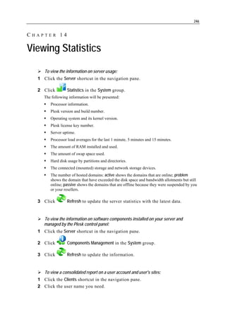 246


CHAPTER 14

Viewing Statistics

     To view the information on server usage:
  1 Click the Server shortcut in the navigation pane.

  2 Click         Statistics in the System group.
     The following information will be presented:
        Processor information.
        Plesk version and build number.
        Operating system and its kernel version.
        Plesk license key number.
        Server uptime.
        Processor load averages for the last 1 minute, 5 minutes and 15 minutes.
        The amount of RAM installed and used.
        The amount of swap space used.
        Hard disk usage by partitions and directories.
        The connected (mounted) storage and network storage devices.
        The number of hosted domains: active shows the domains that are online; problem
        shows the domain that have exceeded the disk space and bandwidth allotments but still
        online; passive shows the domains that are offline because they were suspended by you
        or your resellers.

  3 Click         Refresh to update the server statistics with the latest data.


     To view the information on software components installed on your server and
     managed by the Plesk control panel:
  1 Click the Server shortcut in the navigation pane.

  2 Click         Components Management in the System group.

  3 Click         Refresh to update the information.


     To view a consolidated report on a user account and user's sites:
  1 Click the Clients shortcut in the navigation pane.
  2 Click the user name you need.
 
