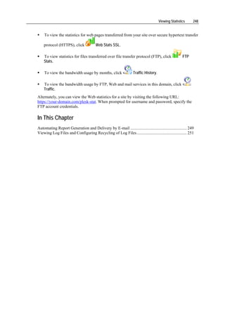 Viewing Statistics     248


    To view the statistics for web pages transferred from your site over secure hypertext transfer

    protocol (HTTPS), click             Web Stats SSL.

    To view statistics for files transferred over file transfer protocol (FTP), click                 FTP
    Stats.

    To view the bandwidth usage by months, click                   Traffic History.

    To view the bandwidth usage by FTP, Web and mail services in this domain, click
    Traffic.
Alternately, you can view the Web statistics for a site by visiting the following URL:
https://your-domain.com/plesk-stat. When prompted for username and password, specify the
FTP account credentials.

In This Chapter
Automating Report Generation and Delivery by E-mail ...................................................... 249
Viewing Log Files and Configuring Recycling of Log Files................................................ 251
 
