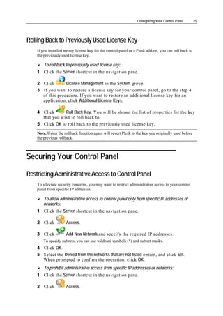 Configuring Your Control Panel        25




Rolling Back to Previously Used License Key
    If you installed wrong license key for the control panel or a Plesk add-on, you can roll back to
    the previously used license key.

        To roll back to previously used license key:
    1 Click the Server shortcut in the navigation pane.

    2 Click       License Management in the System group.
    3 If you want to restore a license key for your control panel, go to the step 4
      of this procedure. If you want to restore an additional license key for an
      application, click Additional License Keys.

    4 Click      Roll Back Key. You will be shown the list of properties for the key
      that you wish to roll back to.
    5 Click OK to roll back to the previously used license key.
    Note. Using the rollback function again will revert Plesk to the key you originally used before
    the previous rollback.



Securing Your Control Panel

Restricting Administrative Access to Control Panel
    To alleviate security concerns, you may want to restrict administrative access to your control
    panel from specific IP addresses.

       To allow administrative access to control panel only from specific IP addresses or
       networks:
    1 Click the Server shortcut in the navigation pane.

    2 Click          Access.

    3 Click          Add New Network and specify the required IP addresses.
       To specify subnets, you can use wildcard symbols (*) and subnet masks.
    4 Click OK.
    5 Select the Denied from the networks that are not listed option, and click Set.
      When prompted to confirm the operation, click OK.
        To prohibit administrative access from specific IP addresses or networks:
    1 Click the Server shortcut in the navigation pane.

    2 Click          Access.
 
