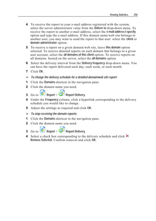 Viewing Statistics   250


4 To receive the report to your e-mail address registered with the system,
  select the server administrator value from the Deliver to drop-down menu. To
  receive the report to another e-mail address, select the e-mail address I specify
  option and type the e-mail address. If this domain name/web site belongs to
  another user, you may want to send the report to that user: select the client or
  domain administrator option.
5 To receive a report on a given domain/web site, leave this domain option
  selected. To receive detailed reports on each domain that belongs to a given
  user account, select the all domains of this client option. To receive reports on
  all domains hosted on the server, select the all domains option.
6 Select the delivery interval from the Delivery frequency drop-down menu. You
  can have the report delivered each day, each week, or each month.
7 Click OK.
   To change the delivery schedule for a detailed domain/web site report:
1 Click the Domains shortcut in the navigation pane.
2 Click the domain name you need.

3 Go to      Report >       Report Delivery.
4 Under the Frequency column, click a hyperlink corresponding to the delivery
  schedule you would like to change.
5 Adjust the settings as required and click OK.
   To stop receiving the domain reports:
1 Click the Domains shortcut in the navigation pane.
2 Click the domain name you need.

3 Go to        Report >        Report Delivery.
4 Select a check box corresponding to the delivery schedule and click
  Remove Selected. Confirm removal and click OK.
 