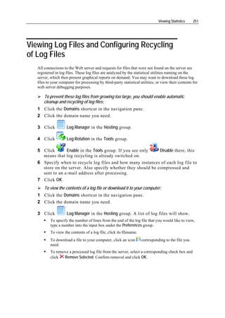 Viewing Statistics    251




Viewing Log Files and Configuring Recycling
of Log Files
   All connections to the Web server and requests for files that were not found on the server are
   registered in log files. These log files are analyzed by the statistical utilities running on the
   server, which then present graphical reports on demand. You may want to download these log
   files to your computer for processing by third-party statistical utilities, or view their contents for
   web server debugging purposes.

       To prevent these log files from growing too large, you should enable automatic
       cleanup and recycling of log files:
   1 Click the Domains shortcut in the navigation pane.
   2 Click the domain name you need.

   3 Click           Log Manager in the Hosting group.

   4 Click           Log Rotation in the Tools group.

   5 Click       Enable in the Tools group. If you see only    Disable there, this
     means that log recycling is already switched on.
   6 Specify when to recycle log files and how many instances of each log file to
     store on the server. Also specify whether they should be compressed and
     sent to an e-mail address after processing.
   7 Click OK.
       To view the contents of a log file or download it to your computer:
   1 Click the Domains shortcut in the navigation pane.
   2 Click the domain name you need.

   3 Click           Log Manager in the Hosting group. A list of log files will show.
           To specify the number of lines from the end of the log file that you would like to view,
           type a number into the input box under the Preferences group.
           To view the contents of a log file, click its filename.
           To download a file to your computer, click an icon        corresponding to the file you
           need.
           To remove a processed log file from the server, select a corresponding check box and
           click  Remove Selected. Confirm removal and click OK.
 