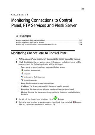 252


CHAPTER 15

Monitoring Connections to Control
Panel, FTP Services and Plesk Server

   In This Chapter
   Monitoring Connections to Control Panel ............................................................................ 252
   Monitoring Connections to FTP Service............................................................................... 253
   Monitoring Terminal Session Connections to Your Server .................................................. 254




Monitoring Connections to Control Panel
        To find out who of your customers is logged in to the control panel at the moment:
   1 Click Sessions in the navigation pane. All sessions including yours will be
     presented and the following details will be displayed:
            Type. A type of control panel user who established the session:
                 for server administrator.
                 for client.
                 for domain or Web site owner.
                 for mailbox owner.
            Login. The login name the user is logged in as.
            IP address. The IP address from which the control panel is accessed.
            Logon time. The date and time when the user logged in to the control panel.
            Idle time. The time that user was not doing anything in the control panel while being
            logged in.

   2 To refresh the list of user sessions, click                               Refresh.
   3 To end a user session, select the respective check box and click                                          Remove
     Selected, then confirm removal and click OK.
 