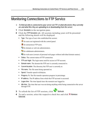 Monitoring Connections to Control Panel, FTP Services and Plesk Server   253




Monitoring Connections to FTP Service
      To find out who is connected to your server via FTP, in what directories they currently
      are and what files they are uploading to or downloading from the server:
   1 Click Sessions in the navigation pane.
   2 Click the FTP Sessions tab. All sessions including yours will be presented
     and the following details will be displayed:
         Type. The type of user who established the session:
            for users not registered with the control panel.
            for anonymous FTP users.
            for domain or web site administrators.
            for subdomain administrators.
            for web users (owners of personal web pages without individual domain names).
         Status. The current status of FTP connection.
         FTP user login. The login name used for access to FTP account.
         Domain name. The domain the FTP user is currently connected to.
         Current location. The directory the FTP user is currently at.
         File name. The file name being operated on.
         Speed. Transfer speed in kilobytes.
         Progress, %. The file transfer operation progress in percentage.
         IP address. The IP address from which the FTP account is accessed.
         Logon time. The time lapsed since the moment user logged in.
         Idle time. The time that user was not doing anything while being connected to the server
         through FTP.

   3 To refresh the list of FTP sessions, click                Refresh.
   4 To end a session, select the respective check box and click                    Remove
     Selected.
 