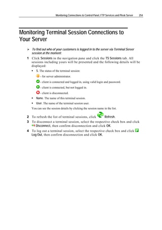 Monitoring Connections to Control Panel, FTP Services and Plesk Server   254




Monitoring Terminal Session Connections to
Your Server
      To find out who of your customers is logged in to the server via Terminal Server
      session at the moment:
   1 Click Sessions in the navigation pane and click the TS Sessions tab. All
     sessions including yours will be presented and the following details will be
     displayed:
         S. The status of the terminal session:
             - for server administrator.
             - client is connected and logged in, using valid login and password.
             - client is connected, but not logged in.
             - client is disconnected.
         Name. The name of this terminal session.
         User. The name of the terminal session user.
      You can see the session details by clicking the session name in the list.

   2 To refresh the list of terminal sessions, click    Refresh.
   3 To disconnect a terminal session, select the respective check box and click
       Disconnect, then confirm disconnection and click OK.
   4 To log out a terminal session, select the respective check box and click
     Log Out, then confirm disconnection and click OK.
 