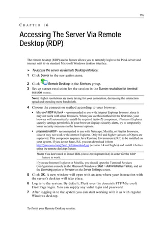 255


CHAPTER 16

Accessing The Server Via Remote
Desktop (RDP)
  The remote desktop (RDP) access feature allows you to remotely login to the Plesk server and
  interact with it via standard Microsoft Windows desktop interface.

     To access the server via Remote Desktop interface:
  1 Click Server in the navigation pane.

  2 Click      Remote Desktop in the Services group.
  3 Set up screen resolution for the session in the Screen resolution for terminal
    session menu.
     Note: Higher resolutions are more taxing for your connection, decreasing the interaction
     speed and spending more bandwidth.
  4 Choose the connection method according to your browser:
         Microsoft RDP ActiveX - recommended to use with Internet Explorer browser, since it
         may not work with other browsers. When you use this method for the first time, your
         browser will automatically install the required ActiveX component, if Internet Explorer
         security settings permit this. If your browser displays security alerts, try to temporarily
         lower security measures in the browser options.
         properoJavaRDP - recommended to use with Netscape, Mozilla, or Firefox browsers,
         since it may not work with Internet Explorer. Only 8.0 and higher versions of Opera are
         supported. This component requires Java Runtime Environment (JRE) to be installed on
         your system. If you do not have JRE, you can download it from
         http://java.sun.com/j2se/1.5.0/download.jsp (version 1.4 and higher) and install it before
         using the remote desktop feature.
         Note: You don't need to install JDK (Java Development Kit) in order for the RDP
            feature to work.
         If you use Internet Explorer or Mozilla, you should open the Terminal Services
         Configuration console in the Microsoft Windows (Start > Administrative Tasks), and set
         the Licensing option to Per user on the Server Settings screen.
  5 Click OK. A new window will open with an area where your interaction with
    the server's desktop will take place.
  6 Log in to the system. By default, Plesk uses the domain's FTP/Microsoft
    FrontPage login. You can supply any valid login and password.
  7 After logging in to the system you can start working with it as with regular
    Windows desktop.


  To finish your Remote Desktop session:
 