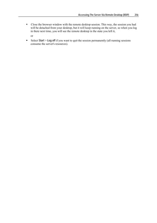 Accessing The Server Via Remote Desktop (RDP)     256


Close the browser window with the remote desktop session. This way, the session you had
will be detached from your desktop, but it will keep running on the server, so when you log
in there next time, you will see the remote desktop in the state you left it,
or
Select Start > Log off if you want to quit the session permanently (all running sessions
consume the server's resources).
 