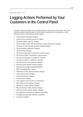 257


CHAPTER 17

Logging Actions Performed by Your
Customers in the Control Panel
  You may wish to keep track of actions performed by various users in the system. All actions
  will be recorded in a log file that you will be able to download for viewing later on. The
  following system events (actions) can be logged:
      Administrator information changed
      System service restarted, started, or stopped
      IP address added, removed, changed
      Client account created, deleted, personal or system information changed
      The status of client account changed (enabled/disabled)
      Client's interface preferences changed
      Client's IP pool changed
      The limit on disk space is reached for a client account
      The limit on traffic is reached for a client account
      The limit on disk space is reached for a domain
      The limit on traffic is reached for a domain
      Domain client account properties changed
      Domain created, deleted, settings changed
      Domain status changed (enabled/disabled)
      DNS zone updated for a domain
      Subdomain created, deleted, settings changed
      Client account limits changed
      Client's permissions changed
      Domain limits changed
      Users logged in and out of the Control Panel
      Mail names created, deleted, changed
      Mailing list created, deleted, changed
      Physical hosting created, deleted, changed
      Web user account created, deleted, changed
      Site application installed, reconfigured, uninstalled
      Site application package installed, uninstalled
      License key updated
 