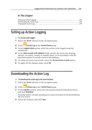 Logging Actions Performed by Your Customers in the Control Panel                           258



      In This Chapter
      Setting up Action Logging.................................................................................................... 258
      Downloading the Action Log................................................................................................ 258
      Clearing the Action Log........................................................................................................ 259




Setting up Action Logging
      To set up action loggin:
   1 Select the Server shortcut in the navigation pane.

   2 Click       Action Log in the Control Panel group.
   3 In the Logged actions group, select the actions to be logged using the
     checkboxes.
   4 In the Store records in the database field, specify the action log cleaning
     options: on a daily, weekly or monthly basis, or in accordance with the
     specified number of records stored in the database.
   5 To retain all action log records, select the Do not remove records option.
   6 To apply all the changes made, click OK.




Downloading the Action Log
      To download the action log to the local machine:
   1 Select the Server shortcut in the navigation pane.

   2 Click       Action Log in the Control Panel group.
   3 In the Log files section, select the time period using the drop-down boxes,
     and click Download.
      The dialog window will open, prompting you to select the location for the downloaded log
      file to be saved to.
   4 Select the location, and click Save.
 