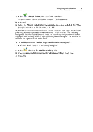 Configuring Your Control Panel    26




3 Click          Add New Network and specify an IP address.
   To specify subnets, you can use wildcard symbols (*) and subnet masks.
4 Click OK.
5 Select the Allowed, excluding the networks in the list option, and click Set. When
  prompted to confirm the operation, click OK.
By default Plesk allows multiple simultaneous sessions for several users logged into the control
panel using the same login and password combination. This can be useful when delegating
management functions to other users or in case if you accidentally close your browser without
logging out, thus becoming unable to log in again until your session expires. You may want to
switch off this capability, if you do not need it.

    To disallow concurrent sessions for your administrative control panel:
1 Click the Server shortcut in the navigation pane.

2 Click      Edit in the Personal Information group.
3 Clear the Allow multiple sessions under administrator's login check box.
4 Click OK.
 