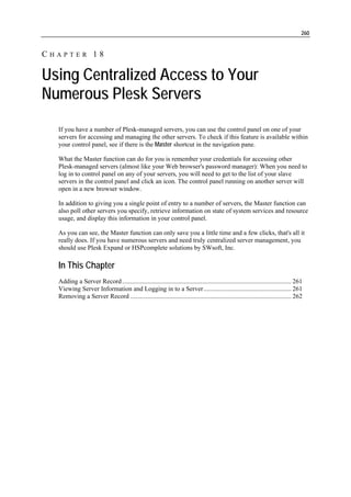 260


CHAPTER 18

Using Centralized Access to Your
Numerous Plesk Servers
  If you have a number of Plesk-managed servers, you can use the control panel on one of your
  servers for accessing and managing the other servers. To check if this feature is available within
  your control panel, see if there is the Master shortcut in the navigation pane.

  What the Master function can do for you is remember your credentials for accessing other
  Plesk-managed servers (almost like your Web browser's password manager): When you need to
  log in to control panel on any of your servers, you will need to get to the list of your slave
  servers in the control panel and click an icon. The control panel running on another server will
  open in a new browser window.

  In addition to giving you a single point of entry to a number of servers, the Master function can
  also poll other servers you specify, retrieve information on state of system services and resource
  usage, and display this information in your control panel.

  As you can see, the Master function can only save you a little time and a few clicks, that's all it
  really does. If you have numerous servers and need truly centralized server management, you
  should use Plesk Expand or HSPcomplete solutions by SWsoft, Inc.

  In This Chapter
  Adding a Server Record ........................................................................................................ 261
  Viewing Server Information and Logging in to a Server...................................................... 261
  Removing a Server Record ................................................................................................... 262
 