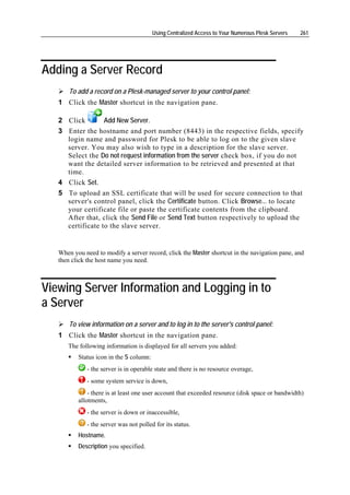 Using Centralized Access to Your Numerous Plesk Servers   261




Adding a Server Record
       To add a record on a Plesk-managed server to your control panel:
   1 Click the Master shortcut in the navigation pane.

   2 Click        Add New Server.
   3 Enter the hostname and port number (8443) in the respective fields, specify
     login name and password for Plesk to be able to log on to the given slave
     server. You may also wish to type in a description for the slave server.
     Select the Do not request information from the server check box, if you do not
     want the detailed server information to be retrieved and presented at that
     time.
   4 Click Set.
   5 To upload an SSL certificate that will be used for secure connection to that
     server's control panel, click the Certificate button. Click Browse... to locate
     your certificate file or paste the certificate contents from the clipboard.
     After that, click the Send File or Send Text button respectively to upload the
     certificate to the slave server.


   When you need to modify a server record, click the Master shortcut in the navigation pane, and
   then click the host name you need.



Viewing Server Information and Logging in to
a Server
       To view information on a server and to log in to the server's control panel:
   1 Click the Master shortcut in the navigation pane.
      The following information is displayed for all servers you added:
          Status icon in the S column:
             - the server is in operable state and there is no resource overage,
             - some system service is down,
              - there is at least one user account that exceeded resource (disk space or bandwidth)
          allotments,
             - the server is down or inaccessible,
             - the server was not polled for its status.
          Hostname.
          Description you specified.
 