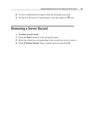 Using Centralized Access to Your Numerous Plesk Servers   262


  2 To view a detailed server report, click the hostname you need.
  3 To log in to the server's control panel, click the respective             icon.




Removing a Server Record
     To remove a server record:
  1 Click the Master shortcut in the navigation pane.
  2 Select the check box corresponding to the record you wish to remove.
  3 Click     Remove Selected. Then, confirm removal and click OK.
 