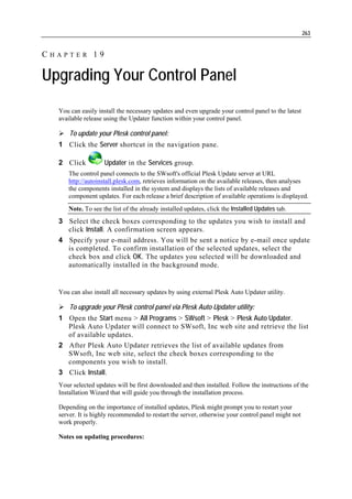 263


CHAPTER 19

Upgrading Your Control Panel
  You can easily install the necessary updates and even upgrade your control panel to the latest
  available release using the Updater function within your control panel.

      To update your Plesk control panel:
  1 Click the Server shortcut in the navigation pane.

  2 Click          Updater in the Services group.
     The control panel connects to the SWsoft's official Plesk Update server at URL
     http://autoinstall.plesk.com, retrieves information on the available releases, then analyses
     the components installed in the system and displays the lists of available releases and
     component updates. For each release a brief description of available operations is displayed.
     Note. To see the list of the already installed updates, click the Installed Updates tab.
  3 Select the check boxes corresponding to the updates you wish to install and
    click Install. A confirmation screen appears.
  4 Specify your e-mail address. You will be sent a notice by e-mail once update
    is completed. To confirm installation of the selected updates, select the
    check box and click OK. The updates you selected will be downloaded and
    automatically installed in the background mode.


  You can also install all necessary updates by using external Plesk Auto Updater utility.

      To upgrade your Plesk control panel via Plesk Auto Updater utility:
  1 Open the Start menu > All Programs > SWsoft > Plesk > Plesk Auto Updater.
    Plesk Auto Updater will connect to SWsoft, Inc web site and retrieve the list
    of available updates.
  2 After Plesk Auto Updater retrieves the list of available updates from
    SWsoft, Inc web site, select the check boxes corresponding to the
    components you wish to install.
  3 Click Install.
  Your selected updates will be first downloaded and then installed. Follow the instructions of the
  Installation Wizard that will guide you through the installation process.

  Depending on the importance of installed updates, Plesk might prompt you to restart your
  server. It is highly recommended to restart the server, otherwise your control panel might not
  work properly.

  Notes on updating procedures:
 