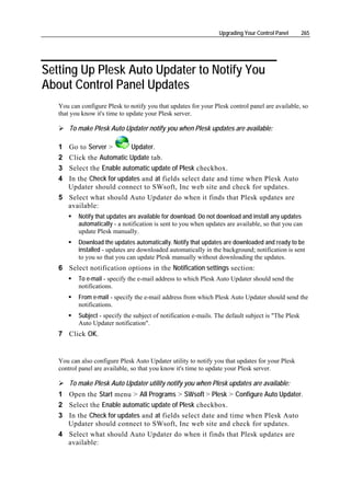 Upgrading Your Control Panel        265




Setting Up Plesk Auto Updater to Notify You
About Control Panel Updates
   You can configure Plesk to notify you that updates for your Plesk control panel are available, so
   that you know it's time to update your Plesk server.

       To make Plesk Auto Updater notify you when Plesk updates are available:

   1 Go to Server >         Updater.
   2   Click the Automatic Update tab.
   3   Select the Enable automatic update of Plesk checkbox.
   4   In the Check for updates and at fields select date and time when Plesk Auto
       Updater should connect to SWsoft, Inc web site and check for updates.
   5   Select what should Auto Updater do when it finds that Plesk updates are
       available:
          Notify that updates are available for download. Do not download and install any updates
          automatically - a notification is sent to you when updates are available, so that you can
          update Plesk manually.
          Download the updates automatically. Notify that updates are downloaded and ready to be
          installed - updates are downloaded automatically in the background; notification is sent
          to you so that you can update Plesk manually without downloading the updates.
   6 Select notification options in the Notification settings section:
          To e-mail - specify the e-mail address to which Plesk Auto Updater should send the
          notifications.
          From e-mail - specify the e-mail address from which Plesk Auto Updater should send the
          notifications.
          Subject - specify the subject of notification e-mails. The default subject is "The Plesk
          Auto Updater notification".
   7 Click OK.


   You can also configure Plesk Auto Updater utility to notify you that updates for your Plesk
   control panel are available, so that you know it's time to update your Plesk server.

       To make Plesk Auto Updater utility notify you when Plesk updates are available:
   1 Open the Start menu > All Programs > SWsoft > Plesk > Configure Auto Updater.
   2 Select the Enable automatic update of Plesk checkbox.
   3 In the Check for updates and at fields select date and time when Plesk Auto
     Updater should connect to SWsoft, Inc web site and check for updates.
   4 Select what should Auto Updater do when it finds that Plesk updates are
     available:
 