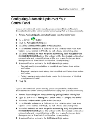Upgrading Your Control Panel        267




Configuring Automatic Updates of Your
Control Panel
   If you do not want to install updates manually, you can configure Plesk Auto Updater to
   download and install updates without your intervention, keeping Plesk up-to-date automatically.

       To make Plesk Auto Updater automatically update your Plesk control panel:

   1 Go to Server >         Updater.
   2   Click the Auto Updater Settings tab.
   3   Select the Enable automatic update of Plesk checkbox.
   4   In the Check for updates and at fields select date and time when Plesk Auto
       Updater should connect to SWsoft, Inc web site and check for updates.
   5   Select the Download and install the updates automatically. Notify that updates were
       downloaded and installed option. The updates will be downloaded and installed
       automatically, and two notifications will be sent to you, letting you know
       that updates were downloaded and installed correspondingly.
   6   Select notification options in the Notification settings section:
          To e-mail - specify the e-mail address to which Plesk Auto Updater should send the
          notifications.
          From e-mail - specify the e-mail address from which Plesk Auto Updater should send the
          notifications.
          Subject - specify the subject of notification e-mails. The default subject is "The Plesk
          Auto Updater notification".
   7 Click OK.


   If you do not want to install updates manually, you can configure Plesk Auto Updater to
   download and install updates without your intervention, keeping Plesk up-to-date automatically.

       To make Plesk Auto Updater utility automatically update your Plesk control panel:
   1 Open the Start menu > All Programs > SWsoft > Plesk > Configure Auto Updater.
   2 Select the Enable automatic update of Plesk checkbox.
   3 In the Check for updates and at fields select date and time when Plesk Auto
     Updater should connect to SWsoft, Inc web site and check for updates.
   4 Select the Download and install the updates automatically. Notify that updates were
     downloaded and installed option. The updates will be downloaded and installed
     automatically, and two notifications will be sent to you, letting you know
     that updates were downloaded and installed correspondingly.
   5 Select notification options in the Notification settings section:
 
