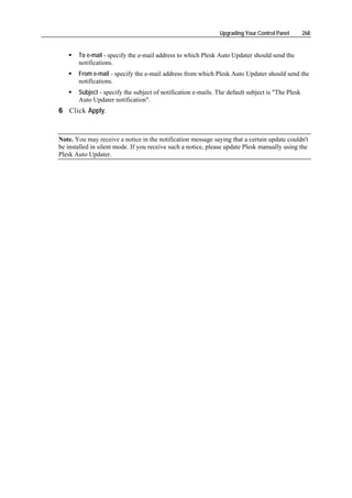 Upgrading Your Control Panel        268


       To e-mail - specify the e-mail address to which Plesk Auto Updater should send the
       notifications.
       From e-mail - specify the e-mail address from which Plesk Auto Updater should send the
       notifications.
       Subject - specify the subject of notification e-mails. The default subject is "The Plesk
       Auto Updater notification".
6 Click Apply.



Note. You may receive a notice in the notification message saying that a certain update couldn't
be installed in silent mode. If you receive such a notice, please update Plesk manually using the
Plesk Auto Updater.
 
