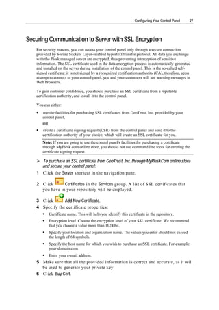 Configuring Your Control Panel    27




Securing Communication to Server with SSL Encryption
    For security reasons, you can access your control panel only through a secure connection
    provided by Secure Sockets Layer-enabled hypertext transfer protocol. All data you exchange
    with the Plesk managed server are encrypted, thus preventing interception of sensitive
    information. The SSL certificate used in the data encryption process is automatically generated
    and installed on the server during installation of the control panel. This is the so-called self-
    signed certificate: it is not signed by a recognized certification authority (CA), therefore, upon
    attempt to connect to your control panel, you and your customers will see warning messages in
    Web browsers.

    To gain customer confidence, you should purchase an SSL certificate from a reputable
    certification authority, and install it to the control panel.

    You can either:
       use the facilities for purchasing SSL certificates from GeoTrust, Inc. provided by your
       control panel,
       OR
       create a certificate signing request (CSR) from the control panel and send it to the
       certification authority of your choice, which will create an SSL certificate for you.
       Note: If you are going to use the control panel's facilities for purchasing a certificate
       through MyPlesk.com online store, you should not use command line tools for creating the
       certificate signing request.

       To purchase an SSL certificate from GeoTrust, Inc. through MyPleskCom online store
       and secure your control panel:
    1 Click the Server shortcut in the navigation pane.

    2 Click      Certificates in the Services group. A list of SSL certificates that
      you have in your repository will be displayed.

    3 Click      Add New Certificate.
    4 Specify the certificate properties:
            Certificate name. This will help you identify this certificate in the repository.
            Encryption level. Choose the encryption level of your SSL certificate. We recommend
            that you choose a value more than 1024 bit.
            Specify your location and organization name. The values you enter should not exceed
            the length of 64 symbols.
            Specify the host name for which you wish to purchase an SSL certificate. For example:
            your-domain.com
            Enter your e-mail address.
    5 Make sure that all the provided information is correct and accurate, as it will
      be used to generate your private key.
    6 Click Buy Cert.
 