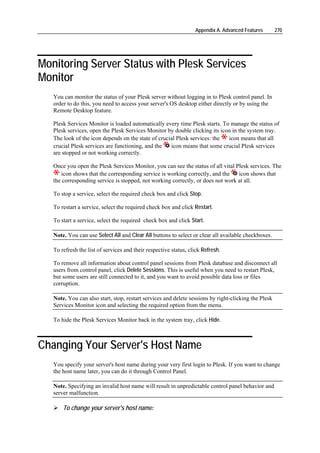 Appendix A. Advanced Features       270




Monitoring Server Status with Plesk Services
Monitor
   You can monitor the status of your Plesk server without logging in to Plesk control panel. In
   order to do this, you need to access your server's OS desktop either directly or by using the
   Remote Desktop feature.

   Plesk Services Monitor is loaded automatically every time Plesk starts. To manage the status of
   Plesk services, open the Plesk Services Monitor by double clicking its icon in the system tray.
   The look of the icon depends on the state of crucial Plesk services: the  icon means that all
   crucial Plesk services are functioning, and the   icon means that some crucial Plesk services
   are stopped or not working correctly.

   Once you open the Plesk Services Monitor, you can see the status of all vital Plesk services. The
      icon shows that the corresponding service is working correctly, and the     icon shows that
   the corresponding service is stopped, not working correctly, or does not work at all.

   To stop a service, select the required check box and click Stop.

   To restart a service, select the required check box and click Restart.

   To start a service, select the required check box and click Start.

   Note. You can use Select All and Clear All buttons to select or clear all available checkboxes.

   To refresh the list of services and their respective status, click Refresh.

   To remove all information about control panel sessions from Plesk database and disconnect all
   users from control panel, click Delete Sessions. This is useful when you need to restart Plesk,
   but some users are still connected to it, and you want to avoid possible data loss or files
   corruption.

   Note. You can also start, stop, restart services and delete sessions by right-clicking the Plesk
   Services Monitor icon and selecting the required option from the menu.

   To hide the Plesk Services Monitor back in the system tray, click Hide.



Changing Your Server's Host Name
   You specify your server's host name during your very first login to Plesk. If you want to change
   the host name later, you can do it through Control Panel.

   Note. Specifying an invalid host name will result in unpredictable control panel behavior and
   server malfunction.

       To change your server's host name:
 