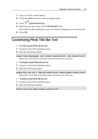 Appendix A. Advanced Features     271


   1 Log in to Plesk control panel.
   2 Click the Server shortcut in the navigation pane.

   3 Click      System Preferences.
   4 Input the new host name in the Full hostname field.
      This should be a fully qualified host name, but without a trailing dot (e.g. host.domain.tld).
   5 Click OK.


Customizing Plesk Title Bar Text
      To create custom Plesk title bar text:
   1 Connect to the Plesk database (psa).
   2 Run the following inquiry:

   insert into misc(param, val) values('custom_title', 'My Custom Title')
      Where 'My Custom Title' is the Plesk custom title bar text you wish to set.

      To change custom Plesk title bar text:
   1 Connect to the Plesk database (psa).
   2 Run the following inquiry:

   update misc set val = 'New My Custom Title' where param='custom_title'
      Where 'My Custom Title' is the Plesk custom title bar text you wish to set.

      To delete custom Plesk title bar text:
   1 Connect to the Plesk database (psa).
   2 Run the following inquiry:

   delete from misc where param='custom_title'
 