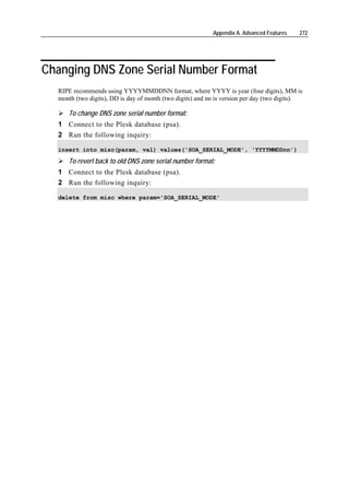 Appendix A. Advanced Features   272




Changing DNS Zone Serial Number Format
  RIPE recommends using YYYYMMDDNN format, where YYYY is year (four digits), MM is
  month (two digits), DD is day of month (two digits) and nn is version per day (two digits).

     To change DNS zone serial number format:
  1 Connect to the Plesk database (psa).
  2 Run the following inquiry:

  insert into misc(param, val) values('SOA_SERIAL_MODE', 'YYYYMMDDnn')

     To revert back to old DNS zone serial number format:
  1 Connect to the Plesk database (psa).
  2 Run the following inquiry:

  delete from misc where param='SOA_SERIAL_MODE'
 