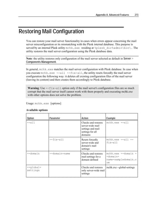 Appendix A. Advanced Features        273




Restoring Mail Configuration
   You can restore your mail server functionality in cases when errors appear concerning the mail
   server misconfiguration or its mismatching with the Plesk internal database. This purpose is
   served by an internal Plask utility mchk.exe residing at %plesk_dir%adminbin. The
   utility restores the mail server configuration using the Plesk database data.

   Note: the utility restores only configuration of the mail server selected as default in Server >
   Components Management.

   In general, mchk.exe matches the mail server configuration with Plesk database. In case when
   you execute mchk.exe --all --fix-all, the utility resets forcedly the mail server
   configuration the following way: it deletes all existing configuration files of the mail server
   (leaving its content) and then creates them accordingly to Plesk database.

    Warning: Use --fix-all option only if the mail server's configuration files are so much
    corrupt that the mail server itself cannot work with them properly and executing mchk.exe
    with other options does not solve the problem.

   Usage: mchk.exe [options]

   Available options

   Option              Parameter                    Action                Example
   --all                                            Checks and restores   mchk.exe --all
                                                    server-wide mail
                                                    settings and mail
                                                    settings for all
                                                    domains
                       --fix-all                    Resets forcedly       mchk.exe --all --
                                                    server-wide and       fix-all
                                                    domain's mail
                                                    settings
   --domain            --domain-name                Checks and restores   mchk.exe --domain -
                                                    mail settings for a   -domain-
                                                    domain defined        name=sampledomain.c
                                                                          om
   --global-                                        Checks and restores mchk.exe --global-settings
   settings                                         only server-wide mail
                                                    settings
 