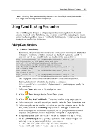 Appendix A. Advanced Features      274



   Note: This utility does not have any help reference, and executing it with arguments like /?
   will simply start restoring of mail configuration.



Using Event Tracking Mechanism
   The Event Manager is designed to help you organize data interchange between Plesk and
   external systems. It works the following way: you create a script to be executed upon a certain
   control panel event, and then create an event handler that triggers the event processing. You can
   assign several handlers to a single event.


Adding Event Handlers
       To add an Event Handler:
      For instance, let's create an event handler for the 'client account creation' event. The handler
      will accept a client name as the first parameter, and the client's login as the second. For
      simplicity we will use a batch file called test-handler.bat that looks as follows:
   echo "--------------" >> c:windowstempevent_handler.log
   rem information on the event date and time
   date /T   >> c:windowstempevent_handler.log
   rem information on the created client account
   echo "client created" >> c:windowstempevent_handler.log
   rem client's name
   echo "name: %1"       >> c:windowstempevent_handler.log
   rem client's login
   echo "login: %2"      >> c:windowstempevent_handler.log
   echo "--------------" >> c:windowstempevent_handler.log
      This script prints some information to a file so that we could control its execution.
      Suppose, that our script is located in the directory c:program
      filesswsoftpleskscripts. Let's register it by creating an event handler via
      the control panel:
   1 Select the Server shortcut in the navigation pane.

   2 Click          Event Manager in the Control Panel group.

   3 Click        Add New Event Handler. The event handler setup page appears:
   4 Select the event you wish to assign a handler to in the Event drop-down box.
   5 Select the priority for handler execution, or specify a custom value. To do
     this, select custom in the Priority drop-down list and type in the value.
      When assigning several handlers to a single event you can specify the handler execution
      sequence, setting different priorities (higher value corresponds to a higher priority).
   6 Select the system user, on behalf of which the handler will be executed.
   7 In the Command input field, specify a command to be executed upon the
     selected event. In our example it is c:program
     filesswsoftpleskscriptstest-handler.bat"
     <new_contact_name> <new_login_name>.
 