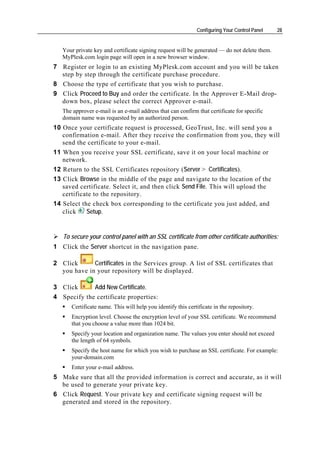 Configuring Your Control Panel   28


   Your private key and certificate signing request will be generated — do not delete them.
   MyPlesk.com login page will open in a new browser window.
7 Register or login to an existing MyPlesk.com account and you will be taken
  step by step through the certificate purchase procedure.
8 Choose the type of certificate that you wish to purchase.
9 Click Proceed to Buy and order the certificate. In the Approver E-Mail drop-
  down box, please select the correct Approver e-mail.
   The approver e-mail is an e-mail address that can confirm that certificate for specific
   domain name was requested by an authorized person.
10 Once your certificate request is processed, GeoTrust, Inc. will send you a
   confirmation e-mail. After they receive the confirmation from you, they will
   send the certificate to your e-mail.
11 When you receive your SSL certificate, save it on your local machine or
   network.
12 Return to the SSL Certificates repository (Server > Certificates).
13 Click Browse in the middle of the page and navigate to the location of the
   saved certificate. Select it, and then click Send File. This will upload the
   certificate to the repository.
14 Select the check box corresponding to the certificate you just added, and
   click    Setup.


   To secure your control panel with an SSL certificate from other certificate authorities:
1 Click the Server shortcut in the navigation pane.

2 Click      Certificates in the Services group. A list of SSL certificates that
  you have in your repository will be displayed.

3 Click      Add New Certificate.
4 Specify the certificate properties:
      Certificate name. This will help you identify this certificate in the repository.
      Encryption level. Choose the encryption level of your SSL certificate. We recommend
      that you choose a value more than 1024 bit.
      Specify your location and organization name. The values you enter should not exceed
      the length of 64 symbols.
      Specify the host name for which you wish to purchase an SSL certificate. For example:
      your-domain.com
      Enter your e-mail address.
5 Make sure that all the provided information is correct and accurate, as it will
  be used to generate your private key.
6 Click Request. Your private key and certificate signing request will be
  generated and stored in the repository.
 
