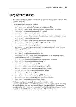 Appendix A. Advanced Features      286




Using Creation Utilities
   Plesk creation utilities are destined to facilitate the processes of creating various entities in Plesk
   bypassing Plesk GUI.

   The following creation utilities are available:
       init_conf.exe - allows configuring server using command line
       server_pref.exe - allows changing the control panel appearance preferences
       ipmanage.exe - allows managing server IP addresses
       client.exe - allows managing client accounts
       client_pref.exe - allows managing client's limits, permissions and interface settings
       domain.exe - allows managing domains
       domain_pref.exe - allows managing domain limits and preferences
       fpseuser.exe - allows managing Microsoft FrontPage subaccounts
       webuser.exe - allows managing web users
       database.exe - allows creating/updating/removing databases under control of Plesk,
       and managing database users
       mail.exe - allows managing mail accounts
       maillist.exe - allows managing mailing lists
       spamassassin.exe - allows setting various parameters for the spam filter, and for
       processing incoming mail for Plesk mailnames
       protdir.exe - allows managing web protection for domain directories
       anonftp.exe - allows managing anonymous FTP
       subdomain.exe - allows managing subdomains
       client_template.exe - allows managing client templates
       domain_template.exe - allows managing domain templates
       custom_button.exe - allows managing custom buttons
       desktop.exe - allows managing Desktop
       ftpsubaccount.exe - allows managing FTP subaccounts
       domadmin.exe - allows managing domain administrator accounts
       domalias.exe - allows managing domain aliases
   Plesk creation utilities are executed via command prompt opened in the
   %plesk_dir%adminbin folder (where %plesk_dir% is a system variable containing
   the Plesk installation directory). You can see the list of available commands and options by
   running an utility with --help or -h command. For more information about creation utilities
   usage refer to Plesk 8.1 for Windows Creation Utilities Administrator Guide.
 