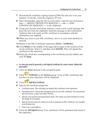 Configuring Your Control Panel   29


7 Download the certificate signing request (CSR) file and save it on your
   machine. To do this, click the respective      icon.
8 Once downloaded, open the file in a text editor, copy the text enclosed in
   lines -----BEGIN CERTIFICATE REQUEST----- and -----END
   CERTIFICATE REQUEST----- to the clipboard.
9 Using your favorite mail client software, create a new e-mail message and
   paste the text from the clipboard. Send this message to the Certification
   Authority that will create an SSL certificate in accordance with the
   information you supplied.
10 When you receive your SSL certificate, save it on your local machine or
   network.
11 Return to the SSL Certificates repository (Server > Certificates).
12 Click Browse in the middle of the page and navigate to the location of the
   saved certificate. Select it, and then click Send File. This will upload the
   certificate to the repository.
13 Select the check box corresponding to the certificate you just added, and
   click    Setup.


   In case you need to generate a self-signed certificate for some reason, follow this
   procedure:
1 Click the Server shortcut in the navigation pane.

2 Click      Certificates in the Services group. A list of SSL certificates that
  you have in your repository will be displayed.

3 Click      Add New Certificate.
4 Specify the certificate properties:
      Certificate name. This will help you identify this certificate in the repository.
      Encryption level. Choose the encryption level of your SSL certificate. We recommend
      that you choose a value more than 1024 bit.
      Specify your location and organization name. The values you enter should not exceed
      the length of 64 symbols.
      Specify the host name for which you wish to purchase an SSL certificate. For example:
      your-domain.com
      Enter your e-mail address.
5 Click the Self-Signed button. Your certificate will be generated and stored in
  the repository.
 