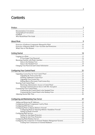 3




Contents

Preface                                                                                                                                                           7
     Documentation Conventions.........................................................................................................................7
     Typographical Conventions..........................................................................................................................7
     Feedback.......................................................................................................................................................8
     Who Should Read This Guide ......................................................................................................................8


About Plesk                                                                                                                                                       9
     Overview of Software Components Managed by Plesk .............................................................................10
     Overview of Business Model, Users Accounts and Permissions................................................................11
     What's New in This Release .......................................................................................................................12


Getting Started                                                                                                                                                 14
     Logging in to Plesk.....................................................................................................................................15
           If You Forgot Your Password .........................................................................................................16
     Becoming Familiar with Plesk's Interface ..................................................................................................17
           Items in the Desktop View ..............................................................................................................18
           Items in the Standard View .............................................................................................................19
     Changing Your Password and Contact Information ...................................................................................20


Configuring Your Control Panel                                                                                                                                  21
     Upgrading License Key for Your Control Panel.........................................................................................21
            Upgrading the Trial License Key ....................................................................................................22
            Installing Additional License Keys .................................................................................................23
            Upgrading Your License Key..........................................................................................................24
            Rolling Back to Previously Used License Key................................................................................25
     Securing Your Control Panel......................................................................................................................25
            Restricting Administrative Access to Control Panel .......................................................................25
            Securing Communication to Server with SSL Encryption ..............................................................27
     Customizing Your Control Panel................................................................................................................30
            Customizing the Control Panel in the Standard View .....................................................................30
            Customizing the Control Panel in the Desktop View ......................................................................41
     Adjusting Session Idle Time.......................................................................................................................46


Configuring and Maintaining Your Server                                                                                                                         47
     Adding and Removing IP Addresses ..........................................................................................................48
     Configuring Software Components Used by Plesk.....................................................................................51
     Configuring DNS Services .........................................................................................................................51
     Configuring Plesk to Operate Behind a Firewall ........................................................................................54
           Configuring Plesk for Operating Behind a Standalone Firewall .....................................................55
           Setting Up Plesk's Firewall..............................................................................................................55
     Configuring Mail Services..........................................................................................................................59
           Setting Up Anti-Spam Protection ....................................................................................................60
           Setting Up Anti-Virus Protection ....................................................................................................64
     Configuring Plesk Database Servers...........................................................................................................64
     Configuring The Connection To External Database Management Systems ...............................................65
           Creating New Connections to External Databases ..........................................................................65
 