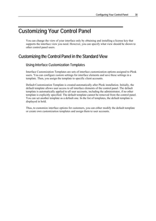 Configuring Your Control Panel       30




Customizing Your Control Panel
    You can change the view of your interface only by obtaining and installing a license key that
    supports the interface view you need. However, you can specify what view should be shown to
    other control panel users.


Customizing the Control Panel in the Standard View
    Using Interface Customization Templates
    Interface Customization Templates are sets of interface customization options assigned to Plesk
    users. You can configure custom settings for interface elements and save these settings in a
    template. Then, you assign the template to specific client accounts.

    Default Customization Template is created automatically after Plesk installation. Initially, the
    default template allows user access to all interface elements of the control panel. The default
    template is automatically applied to all user accounts, including the administrator, if no other
    template is explicitly specified. The default template cannot be removed from the control panel.
    You can set another template as a default one. In the list of templates, the default template is
    displayed in bold.

    Thus, to customize interface options for customers, you can either modify the default template
    or create own customization templates and assign them to user accounts.
 