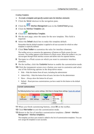 Configuring Your Control Panel      31


Creating Templates
   To create a template and specify custom rules for interface elements:
1 Click the Server shortcut in the navigation pane.

2 Click the        Interface Management icon in the Control Panel group.
3 Click the Interface Templates tab.

4 Click       Add Interface Template.
5 On the next page, enter the name for the new template. This field is
  required.
6 Select the Default check box to make this template default.
   Remember that the default template is applied to all user accounts for which no other
   template is explicitly defined.
7 Click Show Toolbar to customize the rules for interface elements.
   The toolbar serves to customize the appearance of buttons on Plesk screens for user
   accounts. The toolbar appears at the bottom of a Plesk screen. When the toolbar is on, you
   can navigate through Plesk interface screens and define rules for separate buttons.
8 Navigate to a Plesk screen on which you want to customize interface
   elements.
9 On the toolbar, click the Customize button to enable the customization mode.
10 Click the transparent screen over a button you want to customize and select
   one of the following options in the drop-down menu:
       Hide – Hide this button from all users, including the administrator
       Admin Only – Hide this button from all users, but show for the administrator
       Show – Always show this button for all users
       Default – Reset previous customizations you have made for this button to the default
       settings.




11 When you finish customizing buttons, click OK on the toolbar.
12 Click Hide toolbar to exit the customization mode.
13 Return to the list of interface customization templates (Server > Interface
   Management > Interface templates).
   The template you have just created is added to the list of customization templates. You can
   now assign the template to user accounts.
 