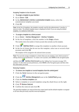 Configuring Your Control Panel       32


Assigning Templates to User Accounts
    To assign a template to your interface:
1 Go to Server > Edit.
2 In the Administrator's interface customization template menu, select the
  customization template you need.
3 Click OK.
Note: In the list of templates, the template currently used for the administrator’s interface is
shown in italic. The default template name is displayed in bold. If you are using the default
template, it is marked as bold italic.

    To assign a template to a client account:
1 Go to Server > Interface Management > Interface Templates.
2 In the list of templates, click the number in the Usage column.
    This number shows the number of client accounts that currently use this template.

3 Click        Add New Client to assign this template to another client account.
4 In the list of clients that do not use this template, select one or several client
  accounts and click OK.
    The template will be assigned to the selected client accounts.

Note: You can also assign a template to a client when you are creating a new client account or
editing client account preferences. To create a new account, click Clients in the navigation pane

and then click        Add New Client Account (see the Adding User Accounts (on page 103)
section). To edit client account preferences, click Clients in the Navigation pane and then click
the client name you need.

Removing Templates
    To remove one template or several templates from the control panel:
1 Click the Server shortcut in the navigation pane.

2 Click the        Interface Management icon in the Control Panel group.
3 Click the Interface templates tab.
4 Select a template or several templates using the check boxes on the right.
5 Click   Remove Selected.
6 Confirm the removal and click OK.
The specified templates are removed from the control panel and the default template is assigned
to all users that previously used the removed templates.
 