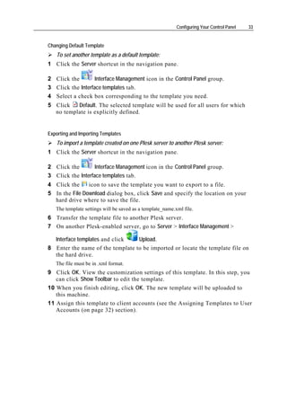 Configuring Your Control Panel   33


Changing Default Template
   To set another template as a default template:
1 Click the Server shortcut in the navigation pane.

2 Click the        Interface Management icon in the Control Panel group.
3 Click the Interface templates tab.
4 Select a check box corresponding to the template you need.
5 Click   Default. The selected template will be used for all users for which
  no template is explicitly defined.


Exporting and Importing Templates
   To import a template created on one Plesk server to another Plesk server:
1 Click the Server shortcut in the navigation pane.

2 Click the        Interface Management icon in the Control Panel group.
3 Click the Interface templates tab.
4 Click the     icon to save the template you want to export to a file.
5 In the File Download dialog box, click Save and specify the location on your
  hard drive where to save the file.
   The template settings will be saved as a template_name.xml file.
6 Transfer the template file to another Plesk server.
7 On another Plesk-enabled server, go to Server > Interface Management >

  Interface templates and click   Upload.
8 Enter the name of the template to be imported or locate the template file on
  the hard drive.
   The file must be in .xml format.
9 Click OK. View the customization settings of this template. In this step, you
   can click Show Toolbar to edit the template.
10 When you finish editing, click OK. The new template will be uploaded to
   this machine.
11 Assign this template to client accounts (see the Assigning Templates to User
   Accounts (on page 32) section).
 