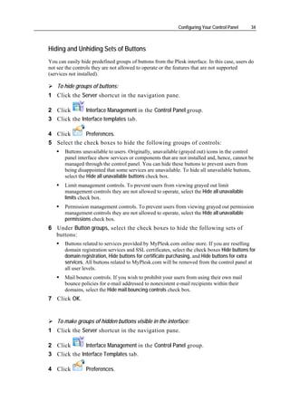 Configuring Your Control Panel    34



Hiding and Unhiding Sets of Buttons
You can easily hide predefined groups of buttons from the Plesk interface. In this case, users do
not see the controls they are not allowed to operate or the features that are not supported
(services not installed).

    To hide groups of buttons:
1 Click the Server shortcut in the navigation pane.

2 Click       Interface Management in the Control Panel group.
3 Click the Interface templates tab.

4 Click       Preferences.
5 Select the check boxes to hide the following groups of controls:
       Buttons unavailable to users. Originally, unavailable (grayed out) icons in the control
       panel interface show services or components that are not installed and, hence, cannot be
       managed through the control panel. You can hide these buttons to prevent users from
       being disappointed that some services are unavailable. To hide all unavailable buttons,
       select the Hide all unavailable buttons check box.
       Limit management controls. To prevent users from viewing grayed out limit
       management controls they are not allowed to operate, select the Hide all unavailable
       limits check box.
       Permission management controls. To prevent users from viewing grayed out permission
       management controls they are not allowed to operate, select the Hide all unavailable
       permissions check box.
6 Under Button groups, select the check boxes to hide the following sets of
  buttons:
       Buttons related to services provided by MyPlesk.com online store. If you are reselling
       domain registration services and SSL certificates, select the check boxes Hide buttons for
       domain registration, Hide buttons for certificate purchasing, and Hide buttons for extra
       services. All buttons related to MyPlesk.com will be removed from the control panel at
       all user levels.
       Mail bounce controls. If you wish to prohibit your users from using their own mail
       bounce policies for e-mail addressed to nonexistent e-mail recipients within their
       domains, select the Hide mail bouncing controls check box.
7 Click OK.


    To make groups of hidden buttons visible in the interface:
1 Click the Server shortcut in the navigation pane.

2 Click       Interface Management in the Control Panel group.
3 Click the Interface Templates tab.

4 Click          Preferences.
 