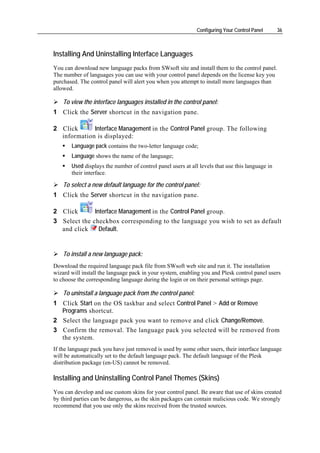 Configuring Your Control Panel      36



Installing And Uninstalling Interface Languages
You can download new language packs from SWsoft site and install them to the control panel.
The number of languages you can use with your control panel depends on the license key you
purchased. The control panel will alert you when you attempt to install more languages than
allowed.

    To view the interface languages installed in the control panel:
1 Click the Server shortcut in the navigation pane.

2 Click      Interface Management in the Control Panel group. The following
  information is displayed:
       Language pack contains the two-letter language code;
       Language shows the name of the language;
       Used displays the number of control panel users at all levels that use this language in
       their interface.

    To select a new default language for the control panel:
1 Click the Server shortcut in the navigation pane.

2 Click       Interface Management in the Control Panel group.
3 Select the checkbox corresponding to the language you wish to set as default
  and click     Default.


    To install a new language pack:
Download the required language pack file from SWsoft web site and run it. The installation
wizard will install the language pack in your system, enabling you and Plesk control panel users
to choose the corresponding language during the login or on their personal settings page.

    To uninstall a language pack from the control panel:
1 Click Start on the OS taskbar and select Control Panel > Add or Remove
  Programs shortcut.
2 Select the language pack you want to remove and click Change/Remove.
3 Confirm the removal. The language pack you selected will be removed from
  the system.
If the language pack you have just removed is used by some other users, their interface language
will be automatically set to the default language pack. The default language of the Plesk
distribution package (en-US) cannot be removed.

Installing and Uninstalling Control Panel Themes (Skins)
You can develop and use custom skins for your control panel. Be aware that use of skins created
by third parties can be dangerous, as the skin packages can contain malicious code. We strongly
recommend that you use only the skins received from the trusted sources.
 