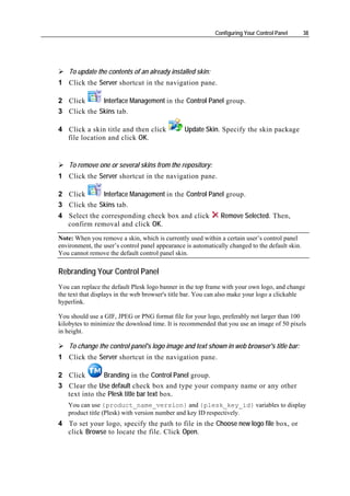 Configuring Your Control Panel       38




    To update the contents of an already installed skin:
1 Click the Server shortcut in the navigation pane.

2 Click      Interface Management in the Control Panel group.
3 Click the Skins tab.

4 Click a skin title and then click             Update Skin. Specify the skin package
  file location and click OK.


    To remove one or several skins from the repository:
1 Click the Server shortcut in the navigation pane.

2 Click      Interface Management in the Control Panel group.
3 Click the Skins tab.
4 Select the corresponding check box and click                Remove Selected. Then,
  confirm removal and click OK.
Note: When you remove a skin, which is currently used within a certain user’s control panel
environment, the user’s control panel appearance is automatically changed to the default skin.
You cannot remove the default control panel skin.

Rebranding Your Control Panel
You can replace the default Plesk logo banner in the top frame with your own logo, and change
the text that displays in the web browser's title bar. You can also make your logo a clickable
hyperlink.

You should use a GIF, JPEG or PNG format file for your logo, preferably not larger than 100
kilobytes to minimize the download time. It is recommended that you use an image of 50 pixels
in height.

    To change the control panel's logo image and text shown in web browser's title bar:
1 Click the Server shortcut in the navigation pane.

2 Click       Branding in the Control Panel group.
3 Clear the Use default check box and type your company name or any other
  text into the Plesk title bar text box.
   You can use {product_name_version} and {plesk_key_id} variables to display
   product title (Plesk) with version number and key ID respectively.
4 To set your logo, specify the path to file in the Choose new logo file box, or
  click Browse to locate the file. Click Open.
 
